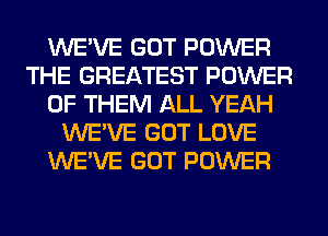 WE'VE GOT POWER
THE GREATEST POWER
OF THEM ALL YEAH
WE'VE GOT LOVE
WE'VE GOT POWER
