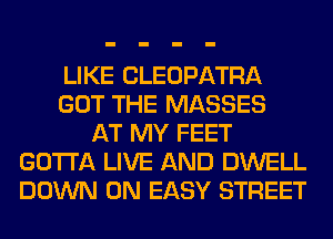 LIKE CLEOPATRA
GOT THE MASSES
AT MY FEET
GOTTA LIVE AND DWELL
DOWN ON EASY STREET
