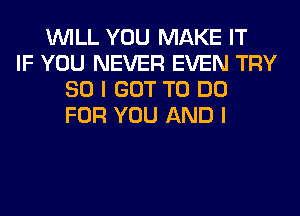 WILL YOU MAKE IT
IF YOU NEVER EVEN TRY
SO I GOT TO DO
FOR YOU AND I