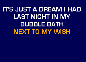 ITS JUST A DREAM I HAD
LAST NIGHT IN MY
BUBBLE BATH
NEXT TO MY WISH