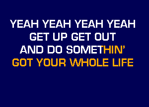 YEAH YEAH YEAH YEAH
GET UP GET OUT
AND DO SOMETHIN'
GOT YOUR WHOLE LIFE