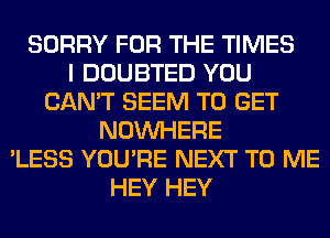 SORRY FOR THE TIMES
I DOUBTED YOU
CAN'T SEEM TO GET
NOUVHERE
'LESS YOU'RE NEXT TO ME
HEY HEY