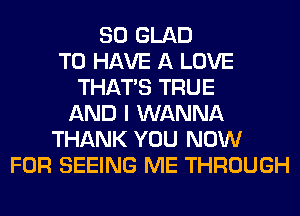 SO GLAD
TO HAVE A LOVE
THAT'S TRUE
AND I WANNA
THANK YOU NOW
FOR SEEING ME THROUGH