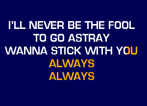 I'LL NEVER BE THE FOOL
TO GO ASTRAY
WANNA STICK WITH YOU
ALWAYS
ALWAYS