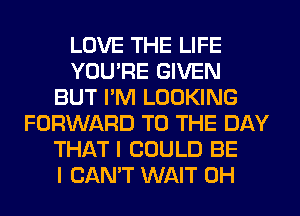 LOVE THE LIFE
YOU'RE GIVEN
BUT I'M LOOKING
FORWARD TO THE DAY
THAT I COULD BE
I CAN'T WAIT 0H