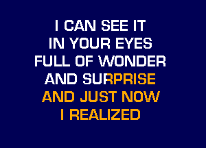 I CAN SEE IT
IN YOUR EYES
FULL OF WONDER
AND SURPRISE
AND JUST NOW
I REALIZED

g