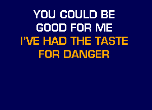 YOU COULD BE
GOOD FOR ME
I'VE HAD THE TASTE
FOR DANGER