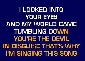 I LOOKED INTO
YOUR EYES

AND MY WORLD CAME
TUMBLING DOWN
YOU'RE THE DEVIL

IN DISGUISE THAT'S WHY

I'M SINGING THIS SONG