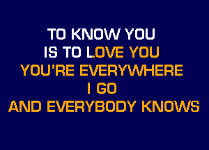 TO KNOW YOU
IS TO LOVE YOU
YOU'RE EVERYWHERE
I GO
AND EVERYBODY KNOWS