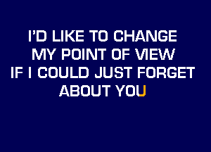 I'D LIKE TO CHANGE
MY POINT OF VIEW
IF I COULD JUST FORGET
ABOUT YOU