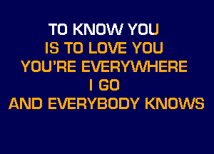 TO KNOW YOU
IS TO LOVE YOU
YOU'RE EVERYWHERE
I GO
AND EVERYBODY KNOWS