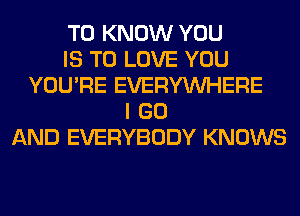 TO KNOW YOU
IS TO LOVE YOU
YOU'RE EVERYWHERE
I GO
AND EVERYBODY KNOWS