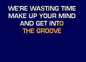 WERE WASTING TIME
MAKE UP YOUR MIND
AND GET INTO
THE GROOVE