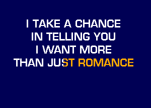 I TAKE A CHANGE
IN TELLING YOU
I WANT MORE

THAN JUST ROMANCE