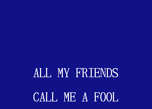ALL MY FRIENDS
CALL ME A FOOL