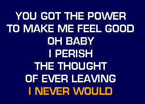 YOU GOT THE POWER
TO MAKE ME FEEL GOOD
0H BABY
I PERISH
THE THOUGHT
0F EVER LEAVING
I NEVER WOULD