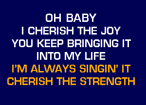 0H BABY
I CHERISH THE JOY
YOU KEEP BRINGING IT
INTO MY LIFE
PM ALWAYS SINGIN' IT
CHERISH THE STRENGTH