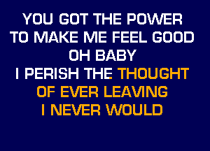 YOU GOT THE POWER
TO MAKE ME FEEL GOOD
0H BABY
I PERISH THE THOUGHT
0F EVER LEAVING
I NEVER WOULD