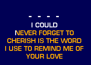 I COULD
NEVER FORGET TO
CHERISH IS THE WORD
I USE TO REMIND ME OF
YOUR LOVE