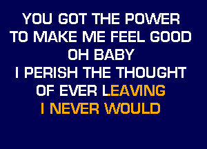 YOU GOT THE POWER
TO MAKE ME FEEL GOOD
0H BABY
I PERISH THE THOUGHT
0F EVER LEAVING
I NEVER WOULD