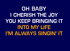 0H BABY
I CHERISH THE JOY
YOU KEEP BRINGING IT
INTO MY LIFE
PM ALWAYS SINGIN' IT