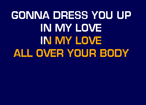 GONNA DRESS YOU UP
IN MY LOVE
IN MY LOVE

ALL OVER YOUR BODY