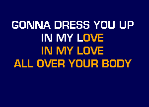 GONNA DRESS YOU UP
IN MY LOVE
IN MY LOVE

ALL OVER YOUR BODY