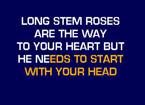 LONG STEM ROSES
ARE THE WAY
TO YOUR HEART BUT
HE NEEDS TO START
WTH YOUR HEAD