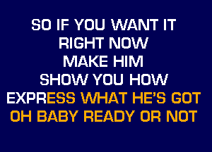 SO IF YOU WANT IT
RIGHT NOW
MAKE HIM
SHOW YOU HOW
EXPRESS WHAT HE'S GOT
0H BABY READY OR NOT