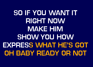 SO IF YOU WANT IT
RIGHT NOW
MAKE HIM
SHOW YOU HOW
EXPRESS WHAT HE'S GOT
0H BABY READY OR NOT