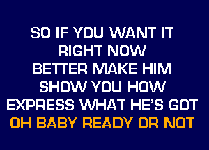 SO IF YOU WANT IT
RIGHT NOW
BETTER MAKE HIM
SHOW YOU HOW
EXPRESS WHAT HE'S GOT
0H BABY READY OR NOT