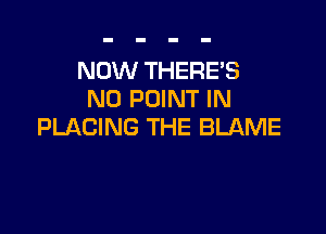 NOW THERES
N0 POINT IN

PLACING THE BLAME