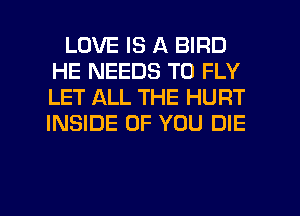 LOVE IS A BIRD
HE NEEDS TO FLY
LET ALL THE HURT
INSIDE OF YOU DIE