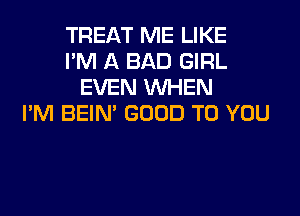 TREAT ME LIKE
I'M A BAD GIRL
EVEN WHEN
I'M BEIN' GOOD TO YOU