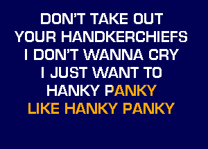 DON'T TAKE OUT
YOUR HANDKERCHIEFS
I DON'T WANNA CRY
I JUST WANT TO
HANKY PANKY
LIKE HANKY PANKY