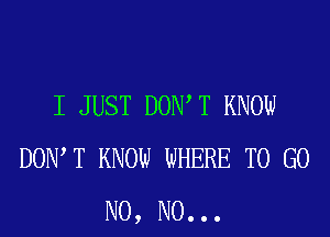 I JUST DOIWT KNOW
DOW T KNOW WHERE TO GO
N0, N0. . .