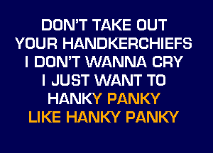 DON'T TAKE OUT
YOUR HANDKERCHIEFS
I DON'T WANNA CRY
I JUST WANT TO
HANKY PANKY
LIKE HANKY PANKY