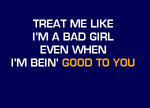 TREAT ME LIKE
I'M A BAD GIRL
EVEN WHEN
I'M BEIN' GOOD TO YOU