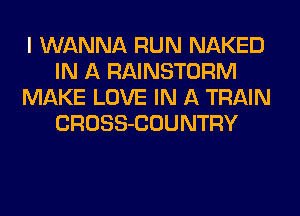I WANNA RUN NAKED
IN A RAINSTORM
MAKE LOVE IN A TRAIN
CROSS-COUNTRY
