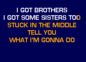 I GOT BROTHERS
I GOT SOME SISTERS T00
STUCK IN THE MIDDLE
TELL YOU
WHAT I'M GONNA DO