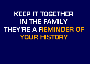 KEEP IT TOGETHER
IN THE FAMILY
THEY'RE A REMINDER OF
YOUR HISTORY