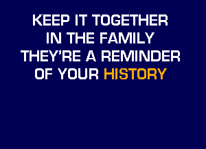 KEEP IT TOGETHER
IN THE FAMILY
THEY'RE A REMINDER
OF YOUR HISTORY