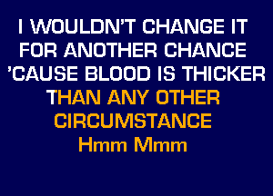 I WOULDN'T CHANGE IT
FOR ANOTHER CHANCE
'CAUSE BLOOD IS THICKER
THAN ANY OTHER

CIRCUMSTANCE
Hmm Mmm