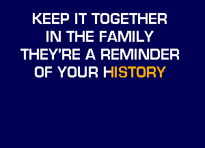 KEEP IT TOGETHER
IN THE FAMILY
THEY'RE A REMINDER
OF YOUR HISTORY