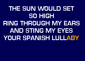 THE SUN WOULD SET
80 HIGH
RING THROUGH MY EARS
AND STING MY EYES
YOUR SPANISH LULLABY
