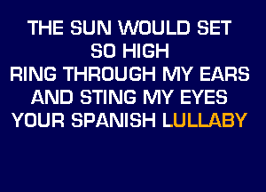 THE SUN WOULD SET
80 HIGH
RING THROUGH MY EARS
AND STING MY EYES
YOUR SPANISH LULLABY