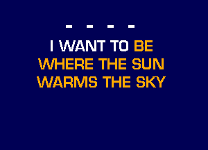 I WANT TO BE
WHERE THE SUN

WARMS THE SKY