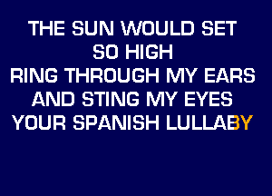 THE SUN WOULD SET
80 HIGH
RING THROUGH MY EARS
AND STING MY EYES
YOUR SPANISH LULLABY