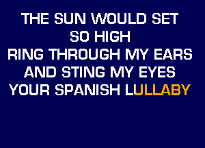 THE SUN WOULD SET
80 HIGH
RING THROUGH MY EARS
AND STING MY EYES
YOUR SPANISH LULLABY