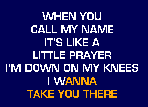 WHEN YOU
CALL MY NAME
ITS LIKE A
LITTLE PRAYER
I'M DOWN ON MY KNEES
I WANNA
TAKE YOU THERE